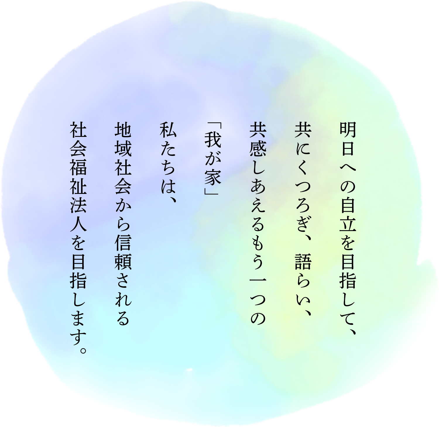 明日への自立を目指して、共にくつろぎ、語らい、共感しあえるもう一つの「我が家」私たちは、地域社会から信頼される社会福祉法人を目指します。